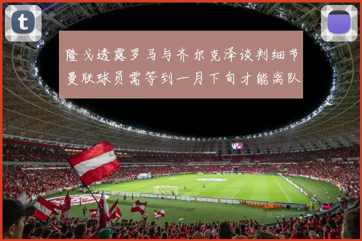 隆戈透露罗马与齐尔克泽谈判细节曼联球员需等到一月下旬才能离队