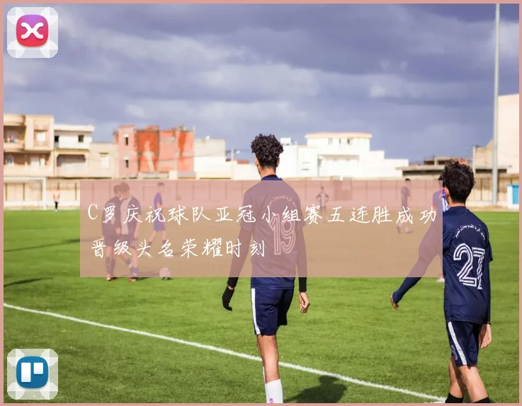 C罗庆祝球队亚冠小组赛五连胜成功晋级头名荣耀时刻