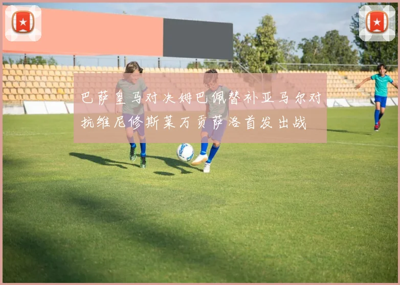 巴萨皇马对决姆巴佩替补亚马尔对抗维尼修斯莱万贡萨洛首发出战