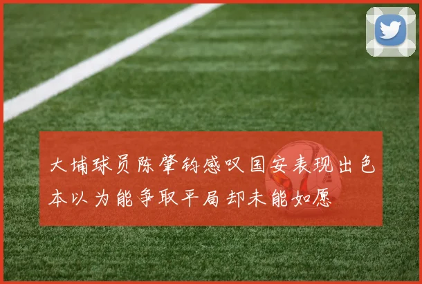 大埔球员陈肇钧感叹国安表现出色本以为能争取平局却未能如愿