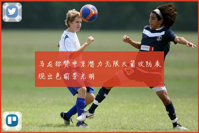 马龙称赞申京潜力无限火箭攻防表现出色前景光明