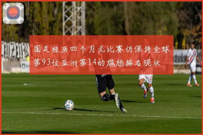 国足经历四个月无比赛仍保持全球第93位亚洲第14的尴尬排名现状