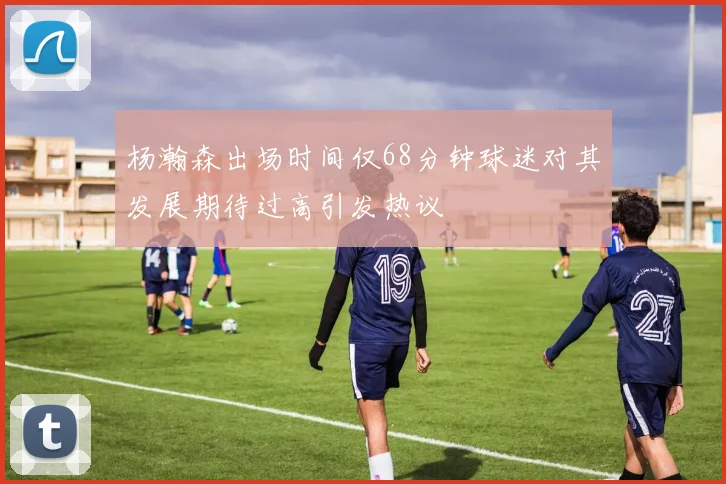 杨瀚森出场时间仅68分钟球迷对其发展期待过高引发热议