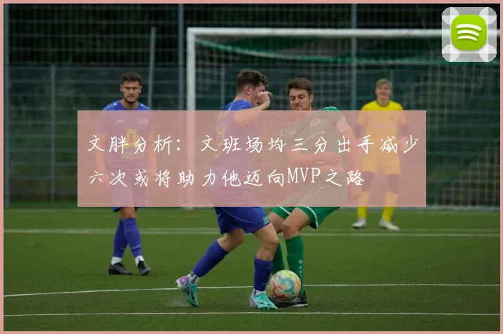 文胖分析：文班场均三分出手减少六次或将助力他迈向MVP之路