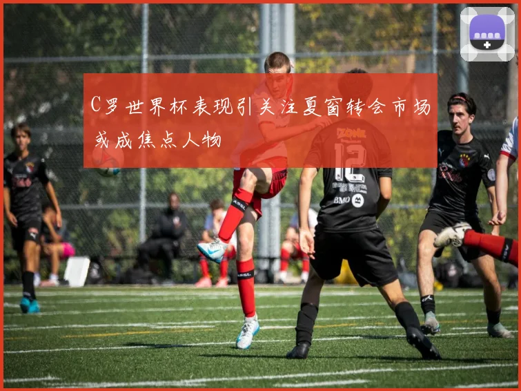 C罗世界杯表现引关注夏窗转会市场或成焦点人物