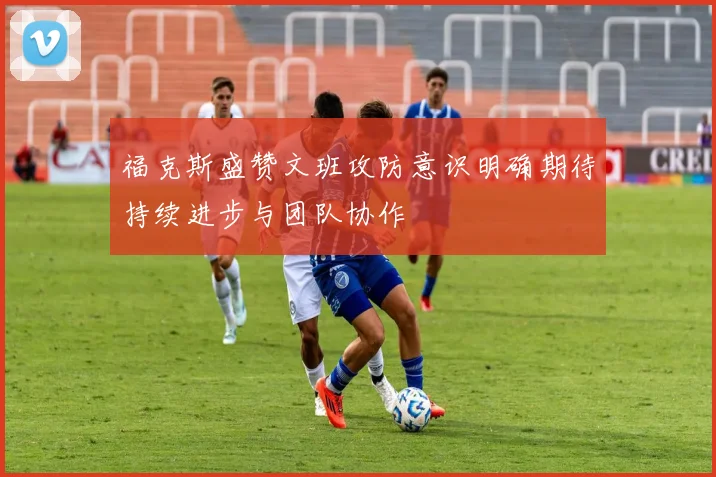 福克斯盛赞文班攻防意识明确期待持续进步与团队协作