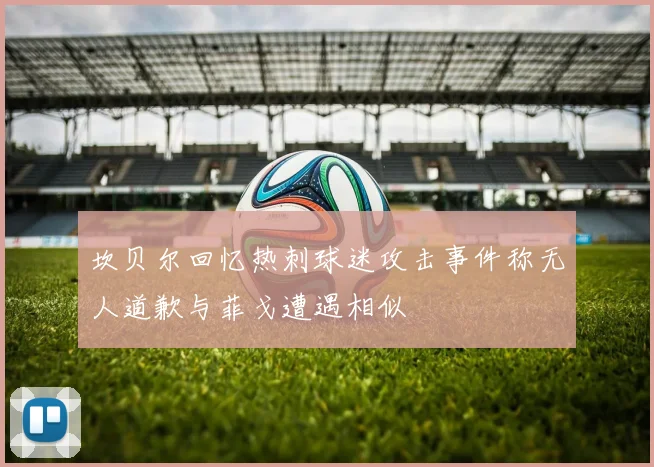 坎贝尔回忆热刺球迷攻击事件称无人道歉与菲戈遭遇相似