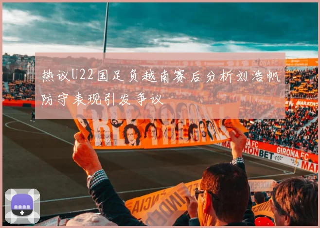 热议U22国足负越南赛后分析刘浩帆防守表现引发争议