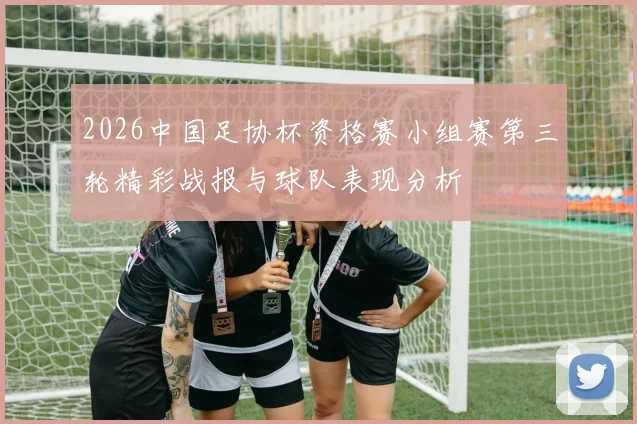2026中国足协杯资格赛小组赛第三轮精彩战报与球队表现分析