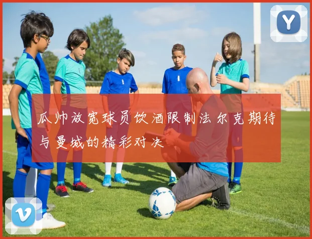瓜帅放宽球员饮酒限制法尔克期待与曼城的精彩对决