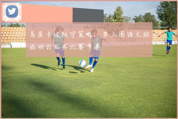 乌度卡谈防守策略：多人围堵文班成功打乱其比赛节奏
