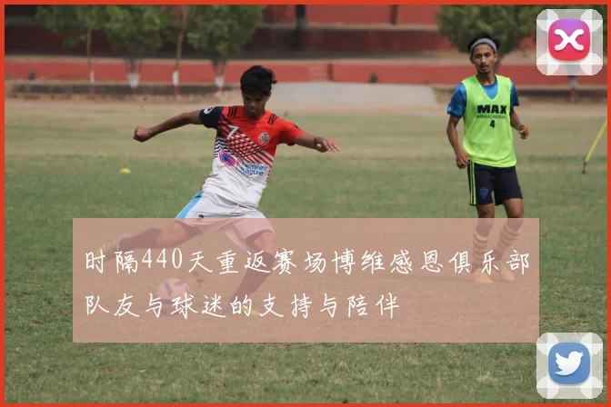 时隔440天重返赛场博维感恩俱乐部队友与球迷的支持与陪伴