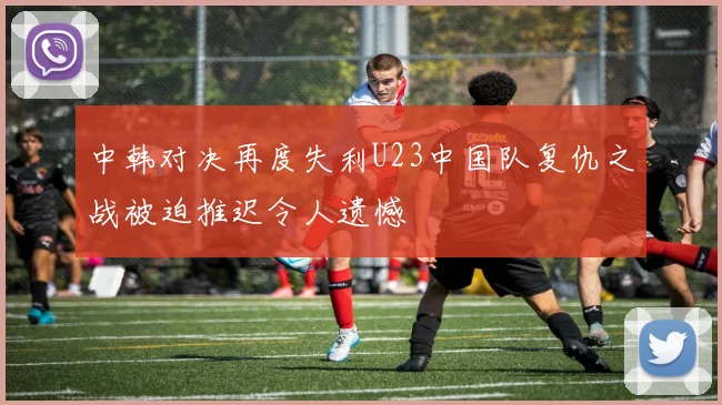 中韩对决再度失利U23中国队复仇之战被迫推迟令人遗憾