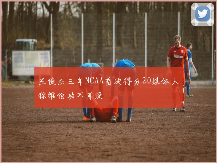 王俊杰三年NCAA首次得分20媒体人称维伦功不可没