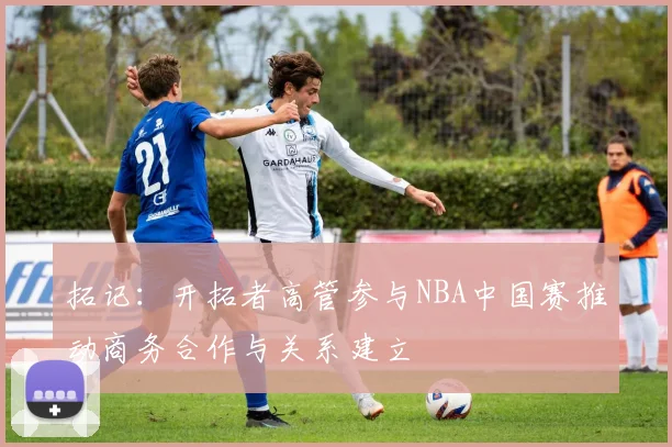 拓记：开拓者高管参与NBA中国赛推动商务合作与关系建立