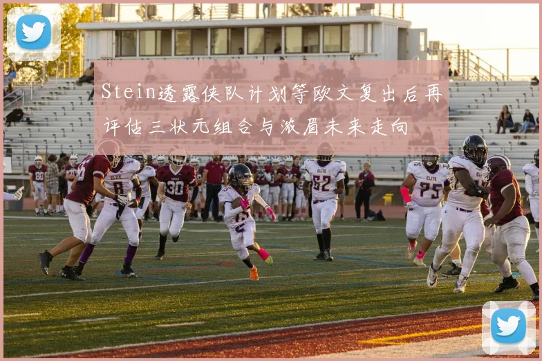 Stein透露侠队计划等欧文复出后再评估三状元组合与浓眉未来走向