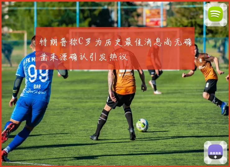 特朗普称C罗为历史最佳消息尚无确凿来源确认引发热议