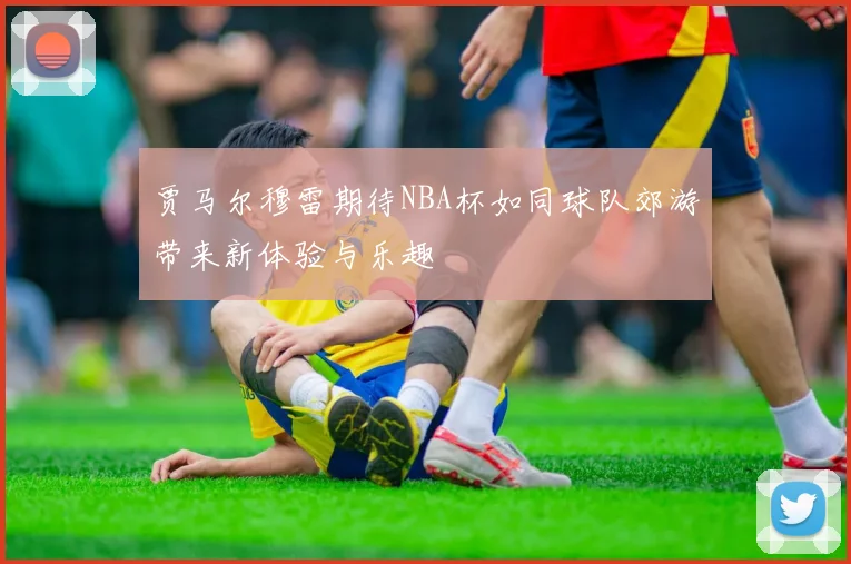 贾马尔穆雷期待NBA杯如同球队郊游带来新体验与乐趣