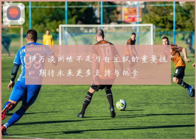 伊万谈训练不足与自主权的重要性，期待未来更多支持与机会